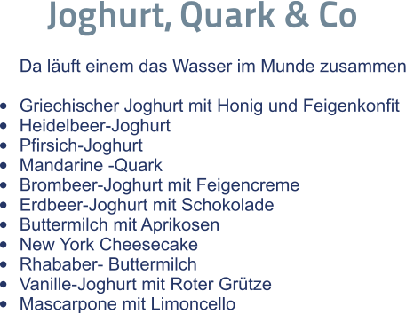 Joghurt, Quark & Co  Da läuft einem das Wasser im Munde zusammen  •	Griechischer Joghurt mit Honig und Feigenkonfit •	Heidelbeer-Joghurt •	Pfirsich-Joghurt •	Mandarine -Quark •	Brombeer-Joghurt mit Feigencreme •	Erdbeer-Joghurt mit Schokolade •	Buttermilch mit Aprikosen •	New York Cheesecake •	Rhababer- Buttermilch •	Vanille-Joghurt mit Roter Grütze •	Mascarpone mit Limoncello