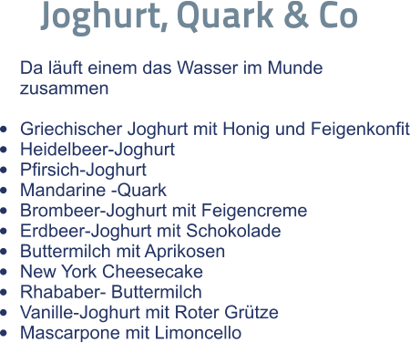 Joghurt, Quark & Co  Da läuft einem das Wasser im Munde zusammen  •	Griechischer Joghurt mit Honig und Feigenkonfit •	Heidelbeer-Joghurt •	Pfirsich-Joghurt •	Mandarine -Quark •	Brombeer-Joghurt mit Feigencreme •	Erdbeer-Joghurt mit Schokolade •	Buttermilch mit Aprikosen •	New York Cheesecake •	Rhababer- Buttermilch •	Vanille-Joghurt mit Roter Grütze •	Mascarpone mit Limoncello